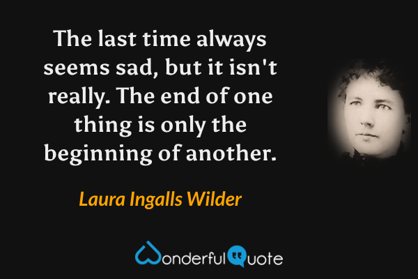 The last time always seems sad, but it isn't really. The end of one thing is only the beginning of another. - Laura Ingalls Wilder quote.