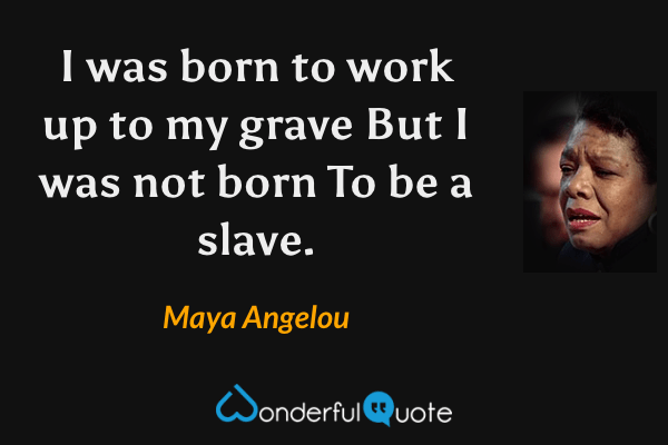 I was born to work up to my grave 
But I was not born 
To be a slave. - Maya Angelou quote.