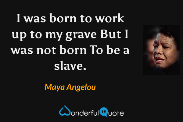 I was born to work up to my grave
But I was not born
To be a slave. - Maya Angelou quote.