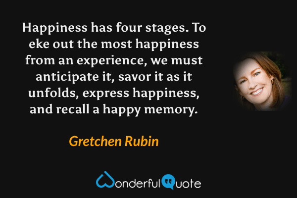 Happiness has four stages. To eke out the most happiness from an experience, we must anticipate it, savor it as it unfolds, express happiness, and recall a happy memory. - Gretchen Rubin quote.