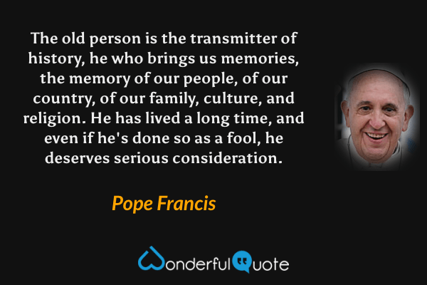 The old person is the transmitter of history, he who brings us memories, the memory of our people, of our country, of our family, culture, and religion. He has lived a long time, and even if he's done so as a fool, he deserves serious consideration. - Pope Francis quote.
