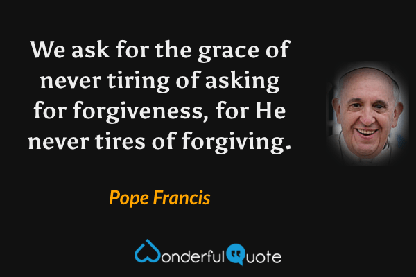 We ask for the grace of never tiring of asking for forgiveness, for He never tires of forgiving. - Pope Francis quote.