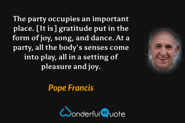 The party occupies an important place. [It is] gratitude put in the form of joy, song, and dance. At a party, all the body's senses come into play, all in a setting of pleasure and joy. - Pope Francis quote.