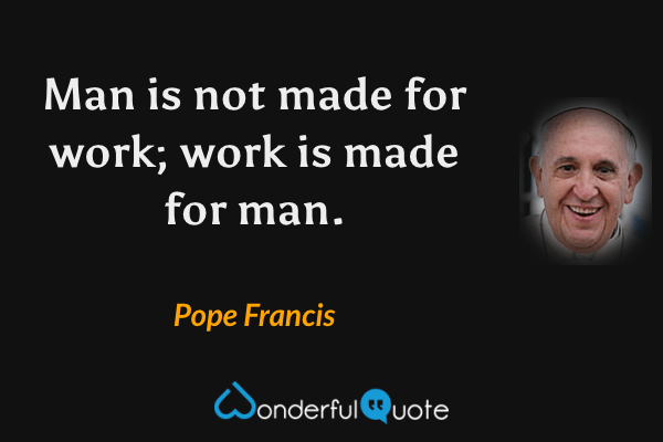 Man is not made for work; work is made for man. - Pope Francis quote.