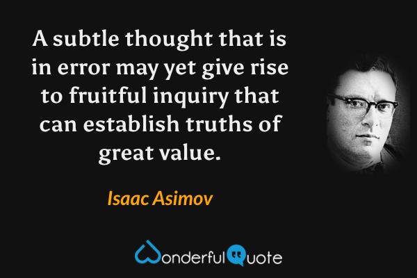 A subtle thought that is in error may yet give rise to fruitful inquiry that can establish truths of great value. - Isaac Asimov quote.