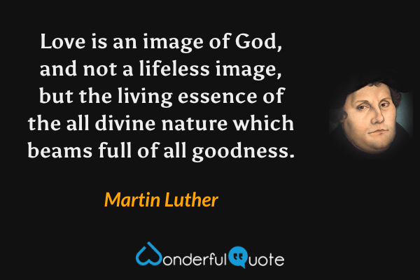 Love is an image of God, and not a lifeless image, but the living essence of the all divine nature which beams full of all goodness. - Martin Luther quote.