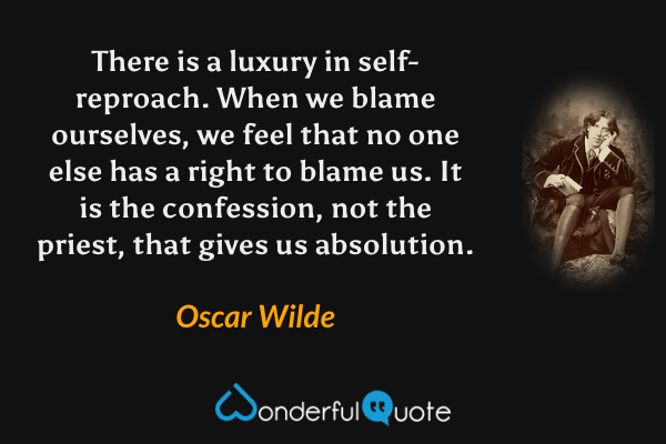 There is a luxury in self-reproach. When we blame ourselves, we feel that no one else has a right to blame us. It is the confession, not the priest, that gives us absolution. - Oscar Wilde quote.