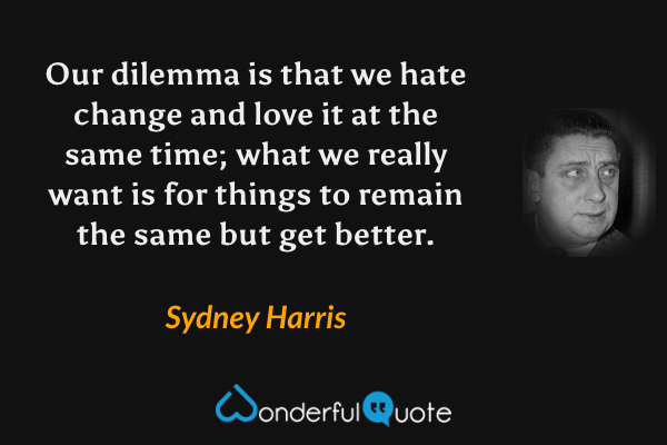 Our dilemma is that we hate change and love it at the same time; what we really want is for things to remain the same but get better. - Sydney Harris quote.