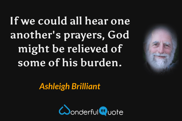 If we could all hear one another's prayers, God might be relieved of some of his burden. - Ashleigh Brilliant quote.