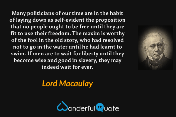 Many politicians of our time are in the habit of laying down as self-evident the proposition that no people ought to be free until they are fit to use their freedom. The maxim is worthy of the fool in the old story, who had resolved not to go in the water until he had learnt to swim. If men are to wait for liberty until they become wise and good in slavery, they may indeed wait for ever. - Lord Macaulay quote.