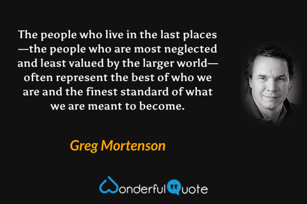 The people who live in the last places—the people who are most neglected and least valued by the larger world—often represent the best of who we are and the finest standard of what we are meant to become. - Greg Mortenson quote.