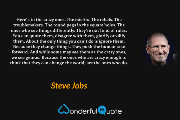 Here's to the crazy ones. The misfits. The rebels. The troublemakers. The round pegs in the square holes. The ones who see things differently. They're not fond of rules. You can quote them, disagree with them, glorify or vilify them. About the only thing you can't do is ignore them. Because they change things. They push the human race forward. And while some may see them as the crazy ones, we see genius. Because the ones who are crazy enough to think that they can change the world, are the ones who do. - Steve Jobs quote.