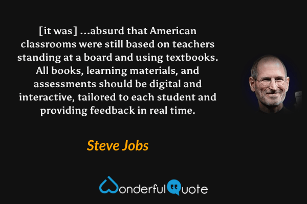[it was] ...absurd that American classrooms were still based on teachers standing at a board and using textbooks. All books, learning materials, and assessments should be digital and interactive, tailored to each student and providing feedback in real time. - Steve Jobs quote.