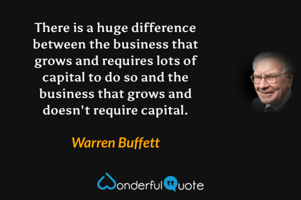 There is a huge difference between the business that grows and requires lots of capital to do so and the business that grows and doesn't require capital. - Warren Buffett quote.