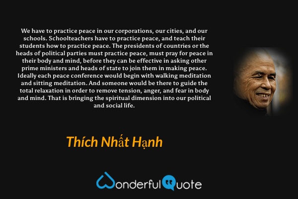 We have to practice peace in our corporations, our cities, and our schools. Schoolteachers have to practice peace, and teach their students how to practice peace. The presidents of countries or the heads of political parties must practice peace, must pray for peace in their body and mind, before they can be effective in asking other prime ministers and heads of state to join them in making peace. Ideally each peace conference would begin with walking meditation and sitting meditation. And someone would be there to guide the total relaxation in order to remove tension, anger, and fear in body and mind. That is bringing the spiritual dimension into our political and social life. - Thích Nhất Hạnh quote.