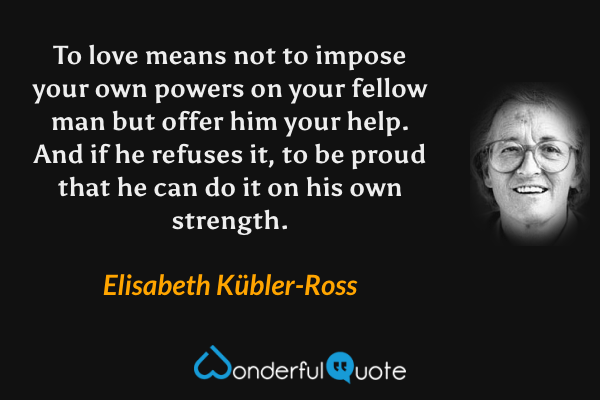To love means not to impose your own powers on your fellow man but offer him your help. And if he refuses it, to be proud that he can do it on his own strength. - Elisabeth Kübler-Ross quote.