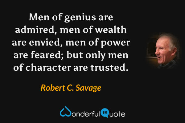 Men of genius are admired, men of wealth are envied, men of power are feared; but only men of character are trusted. - Robert C. Savage quote.