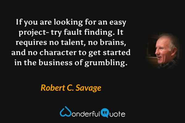 If you are looking for an easy project- try fault finding. It requires no talent, no brains, and no character to get started in the business of grumbling. - Robert C. Savage quote.