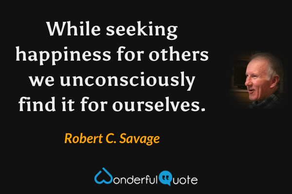 While seeking happiness for others we unconsciously find it for ourselves. - Robert C. Savage quote.