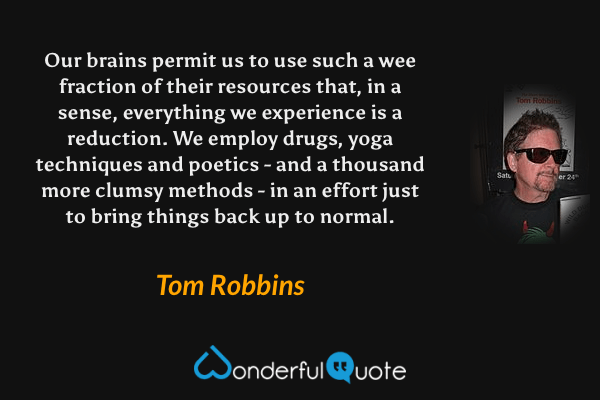 Our brains permit us to use such a wee fraction of their resources that, in a sense, everything we experience is a reduction. We employ drugs, yoga techniques and poetics - and a thousand more clumsy methods - in an effort just to bring things back up to normal. - Tom Robbins quote.