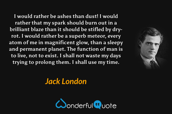 I would rather be ashes than dust! I would rather that my spark should burn out in a brilliant blaze than it should be stifled by dry-rot. I would rather be a superb meteor, every atom of me in magnificent glow, than a sleepy and permanent planet. The function of man is to live, not to exist. I shall not waste my days trying to prolong them. I shall use my time. - Jack London quote.