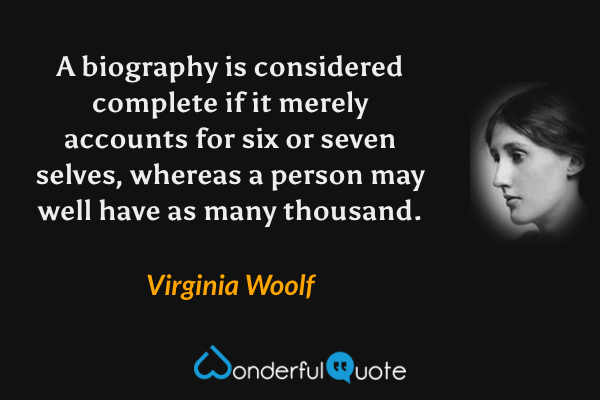 A biography is considered complete if it merely accounts for six or seven selves, whereas a person may well have as many thousand. - Virginia Woolf quote.