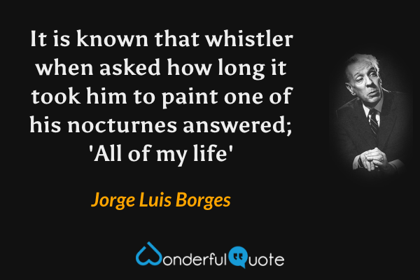 It is known that whistler when asked how long it took him to paint one of his nocturnes answered; 'All of my life' - Jorge Luis Borges quote.