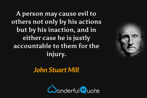 A person may cause evil to others not only by his actions but by his inaction, and in either case he is justly accountable to them for the injury. - John Stuart Mill quote.