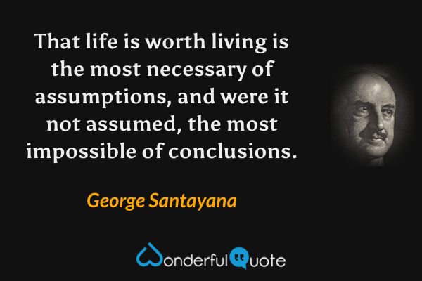 That life is worth living is the most necessary of assumptions, and were it not assumed, the most impossible of conclusions. - George Santayana quote.