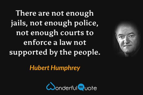 There are not enough jails, not enough police, not enough courts to enforce a law not supported by the people. - Hubert Humphrey quote.