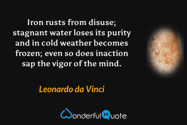 Iron rusts from disuse; stagnant water loses its purity and in cold weather becomes frozen; even so does inaction sap the vigor of the mind. - Leonardo da Vinci quote.