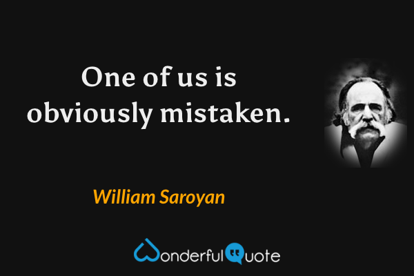 One of us is obviously mistaken. - William Saroyan quote.