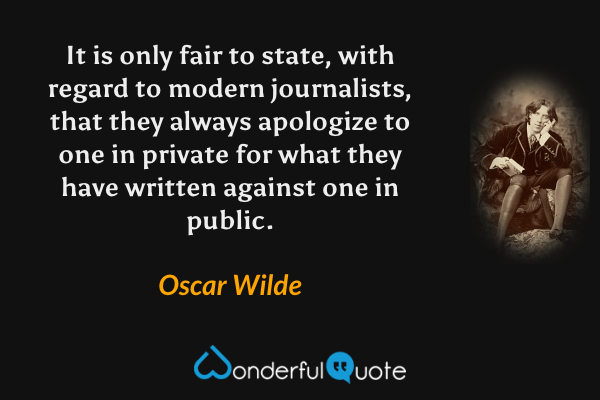 It is only fair to state, with regard to modern journalists, that they always apologize to one in private for what they have written against one in public. - Oscar Wilde quote.