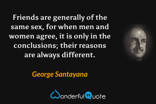 Friends are generally of the same sex, for when men and women agree, it is only in the conclusions; their reasons are always different. - George Santayana quote.