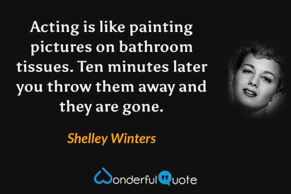 Acting is like painting pictures on bathroom tissues. Ten minutes later you throw them away and they are gone. - Shelley Winters quote.