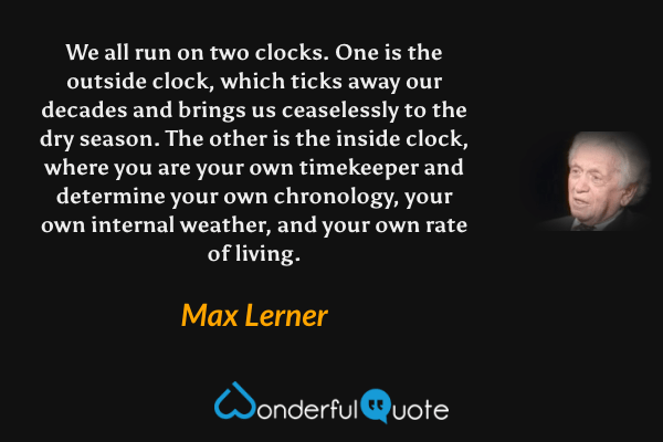 We all run on two clocks.  One is the outside clock, which ticks away our decades and brings us ceaselessly to the dry season.  The other is the inside clock, where you are your own timekeeper and determine your own chronology, your own internal weather, and your own rate of living. - Max Lerner quote.