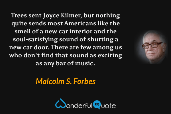 Trees sent Joyce Kilmer, but nothing quite sends most Americans like the smell of a new car interior and the soul-satisfying sound of shutting a new car door. There are few among us who don't find that sound as exciting as any bar of music. - Malcolm S. Forbes quote.