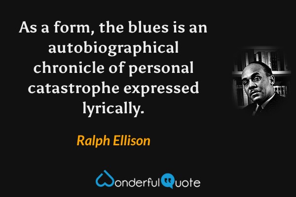 As a form, the blues is an autobiographical chronicle of personal catastrophe expressed lyrically. - Ralph Ellison quote.