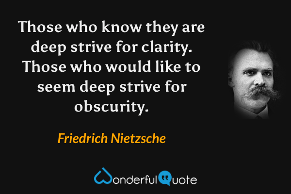 Those who know they are deep strive for clarity.  Those who would like to seem deep strive for obscurity. - Friedrich Nietzsche quote.