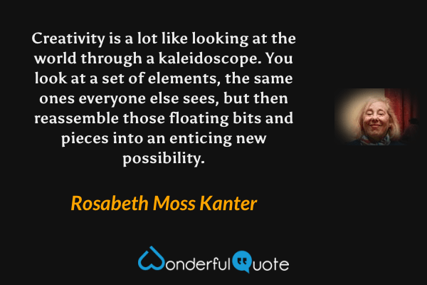 Creativity is a lot like looking at the world through a kaleidoscope. You look at a set of elements, the same ones everyone else sees, but then reassemble those floating bits and pieces into an enticing new possibility. - Rosabeth Moss Kanter quote.