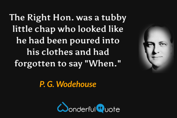 The Right Hon. was a tubby little chap who looked like he had been poured into his clothes and had forgotten to say "When." - P. G. Wodehouse quote.