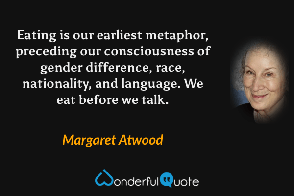 Eating is our earliest metaphor, preceding our consciousness of gender difference, race, nationality, and language.  We eat before we talk. - Margaret Atwood quote.