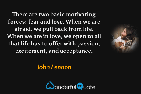 There are two basic motivating forces: fear and love. When we are afraid, we pull back from life. When we are in love, we open to all that life has to offer with passion, excitement, and acceptance. - John Lennon quote.