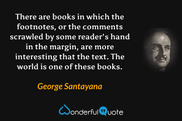 There are books in which the footnotes, or the comments scrawled by some reader's hand in the margin, are more interesting that the text. The world is one of these books. - George Santayana quote.