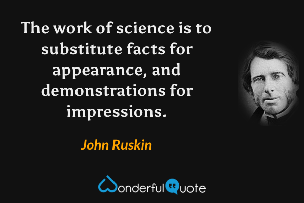 The work of science is to substitute facts for appearance, and demonstrations for impressions. - John Ruskin quote.