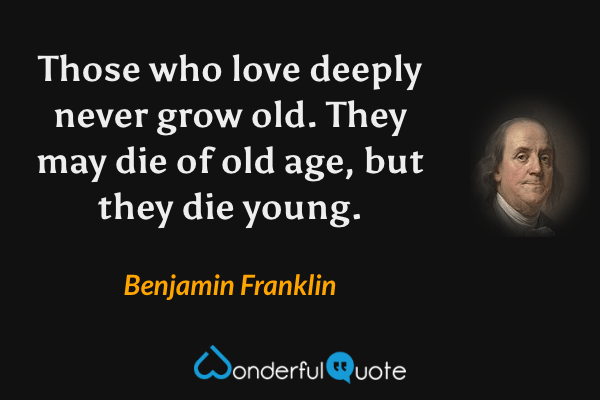 Those who love deeply never grow old. They may die of old age, but they die young. - Benjamin Franklin quote.