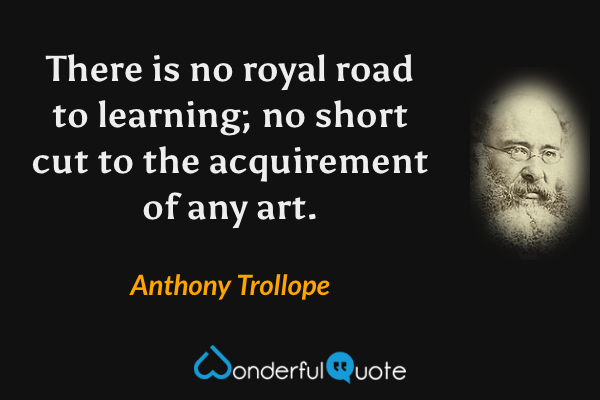 There is no royal road to learning; no short cut to the acquirement of any art. - Anthony Trollope quote.