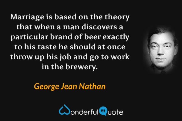Marriage is based on the theory that when a man discovers a particular brand of beer exactly to his taste he should at once throw up his job and go to work in the brewery. - George Jean Nathan quote.