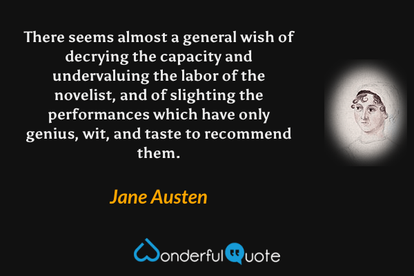 There seems almost a general wish of decrying the capacity and undervaluing the labor of the novelist, and of slighting the performances which have only genius, wit, and taste to recommend them. - Jane Austen quote.