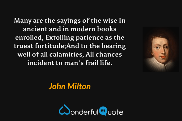 Many are the sayings of the wise
In ancient and in modern books enrolled,
Extolling patience as the truest fortitude;And to the bearing well of all calamities,
All chances incident to man's frail life. - John Milton quote.
